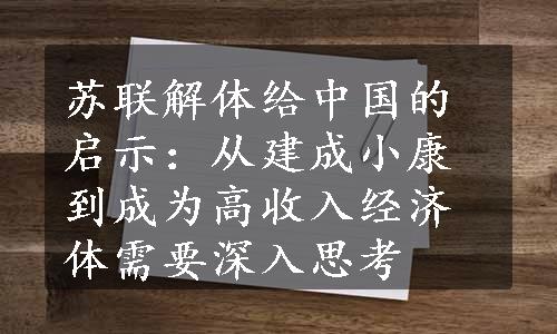 苏联解体给中国的启示：从建成小康到成为高收入经济体需要深入思考