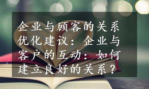 企业与顾客的关系优化建议：企业与客户的互动：如何建立良好的关系？