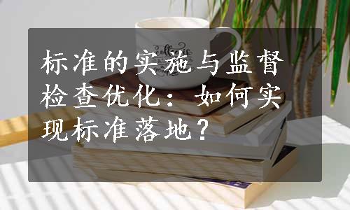 标准的实施与监督检查优化：如何实现标准落地？