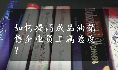 如何提高成品油销售企业员工满意度？