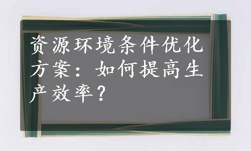 资源环境条件优化方案：如何提高生产效率？