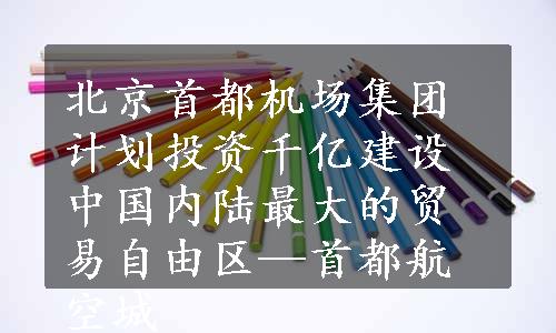 北京首都机场集团计划投资千亿建设中国内陆最大的贸易自由区—首都航空城