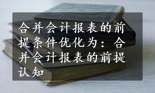 合并会计报表的前提条件优化为：合并会计报表的前提认知