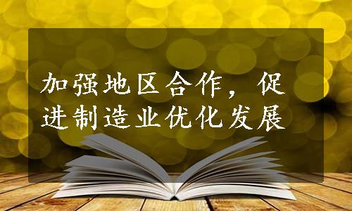 加强地区合作，促进制造业优化发展