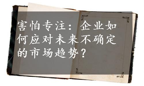 害怕专注：企业如何应对未来不确定的市场趋势？