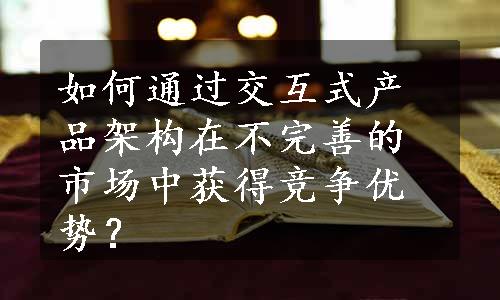 如何通过交互式产品架构在不完善的市场中获得竞争优势？