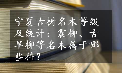 宁夏古树名木等级及统计：震柳、古旱柳等名木属于哪些科？