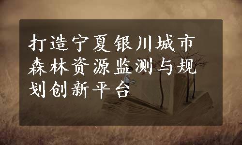 打造宁夏银川城市森林资源监测与规划创新平台