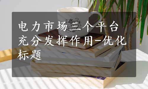 电力市场三个平台充分发挥作用-优化标题