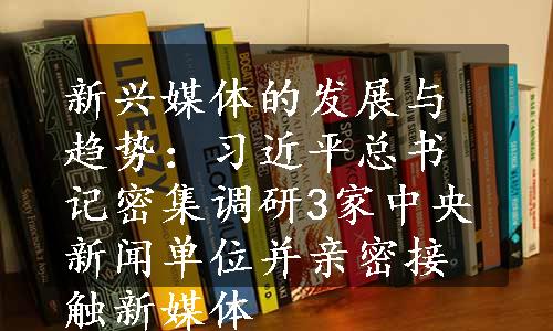 新兴媒体的发展与趋势：习近平总书记密集调研3家中央新闻单位并亲密接触新媒体