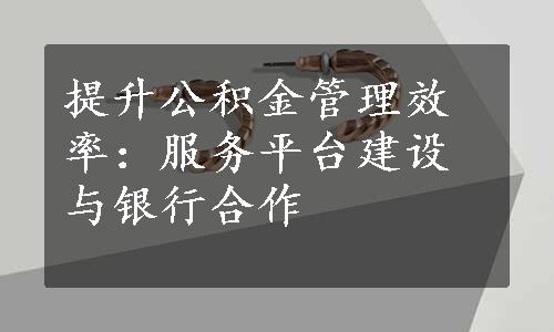 提升公积金管理效率：服务平台建设与银行合作