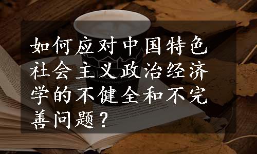 如何应对中国特色社会主义政治经济学的不健全和不完善问题？