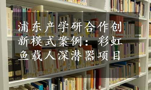 浦东产学研合作创新模式案例：彩虹鱼载人深潜器项目