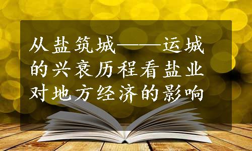 从盐筑城——运城的兴衰历程看盐业对地方经济的影响