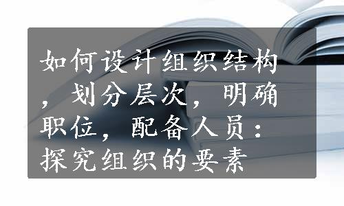 如何设计组织结构，划分层次，明确职位，配备人员：探究组织的要素