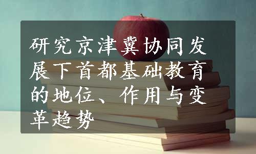 研究京津冀协同发展下首都基础教育的地位、作用与变革趋势