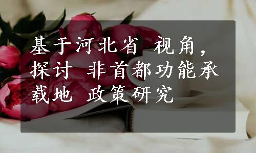 基于河北省 视角，探讨 非首都功能承载地 政策研究