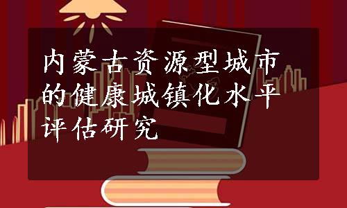 内蒙古资源型城市的健康城镇化水平评估研究