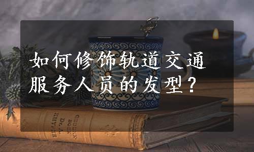 如何修饰轨道交通服务人员的发型？