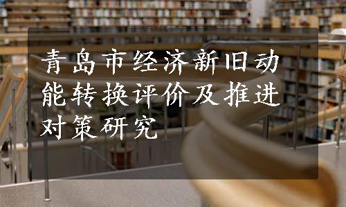 青岛市经济新旧动能转换评价及推进对策研究