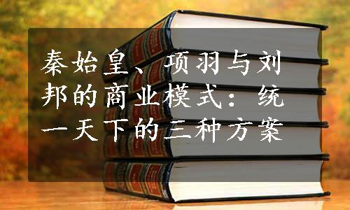 秦始皇、项羽与刘邦的商业模式：统一天下的三种方案