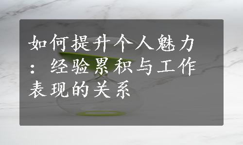 如何提升个人魅力：经验累积与工作表现的关系