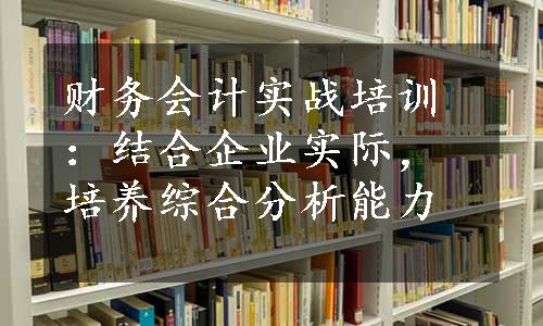 财务会计实战培训：结合企业实际，培养综合分析能力