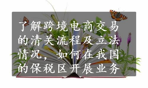 了解跨境电商交易的清关流程及立法情况，如何在我国的保税区开展业务