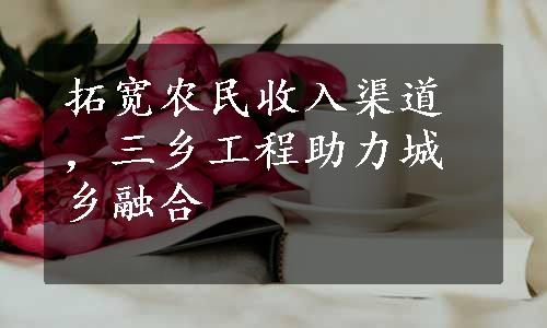 拓宽农民收入渠道，三乡工程助力城乡融合