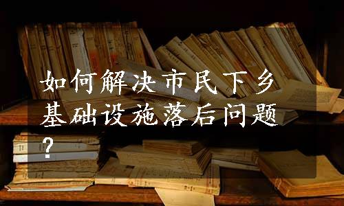 如何解决市民下乡基础设施落后问题？