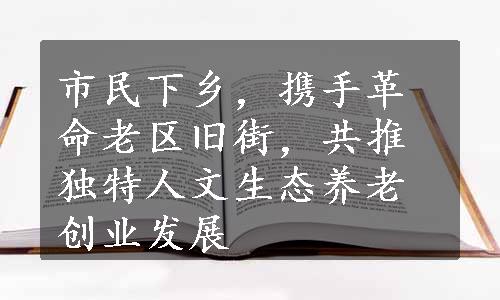 市民下乡，携手革命老区旧街，共推独特人文生态养老创业发展