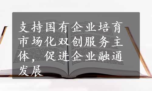 支持国有企业培育市场化双创服务主体，促进企业融通发展