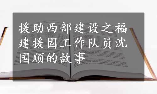 援助西部建设之福建援固工作队员沈国顺的故事