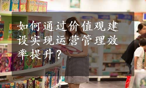 如何通过价值观建设实现运营管理效率提升？