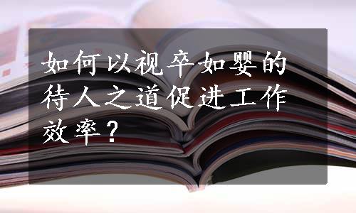 如何以视卒如婴的待人之道促进工作效率？