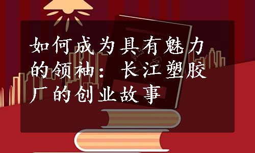 如何成为具有魅力的领袖：长江塑胶厂的创业故事