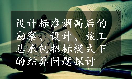 设计标准调高后的勘察、设计、施工总承包招标模式下的结算问题探讨