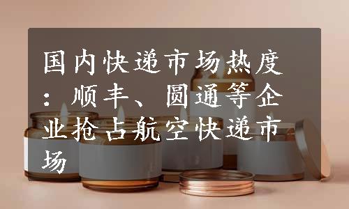 国内快递市场热度：顺丰、圆通等企业抢占航空快递市场