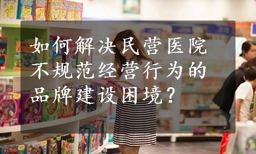 如何解决民营医院不规范经营行为的品牌建设困境？