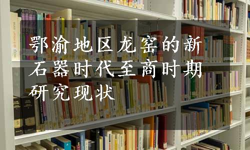 鄂渝地区龙窑的新石器时代至商时期研究现状