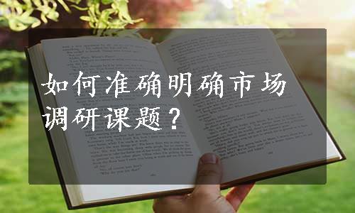 如何准确明确市场调研课题？