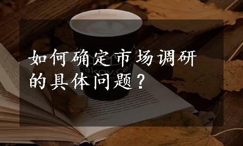 如何确定市场调研的具体问题？