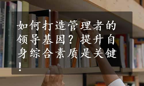 如何打造管理者的领导基因？提升自身综合素质是关键！