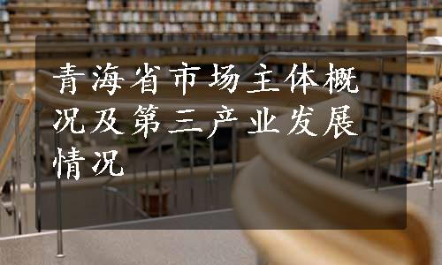 青海省市场主体概况及第三产业发展情况