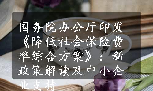 国务院办公厅印发《降低社会保险费率综合方案》：新政策解读及中小企业支持