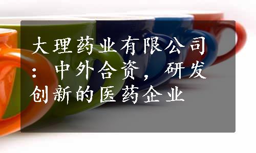 大理药业有限公司：中外合资，研发创新的医药企业