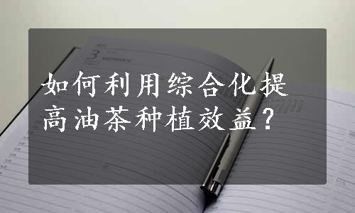 如何利用综合化提高油茶种植效益？