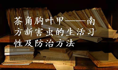 茶角胸叶甲——南方新害虫的生活习性及防治方法