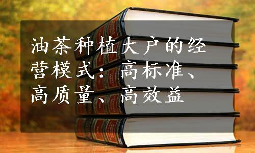 油茶种植大户的经营模式：高标准、高质量、高效益