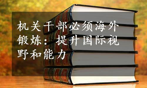 机关干部必须海外锻炼：提升国际视野和能力